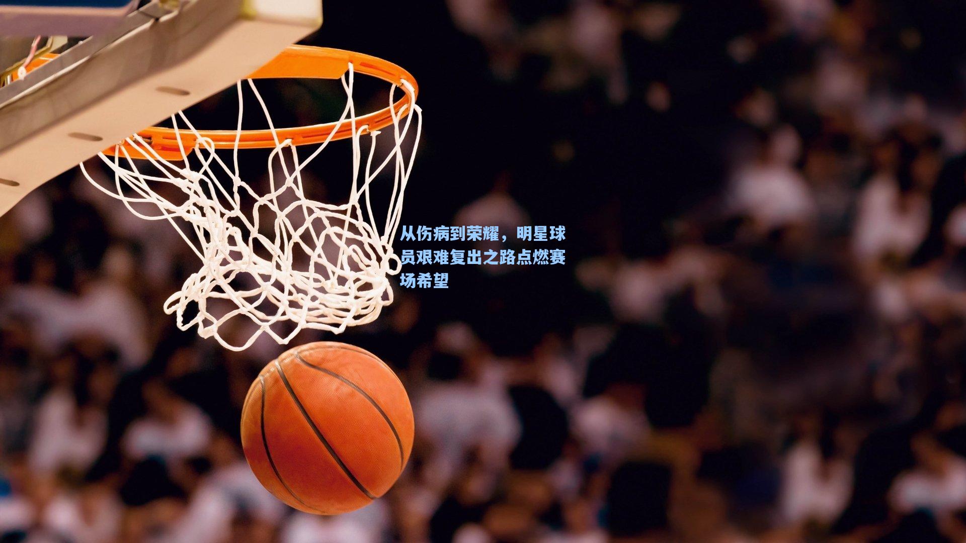 从伤病到荣耀，明星球员艰难复出之路点燃赛场希望
