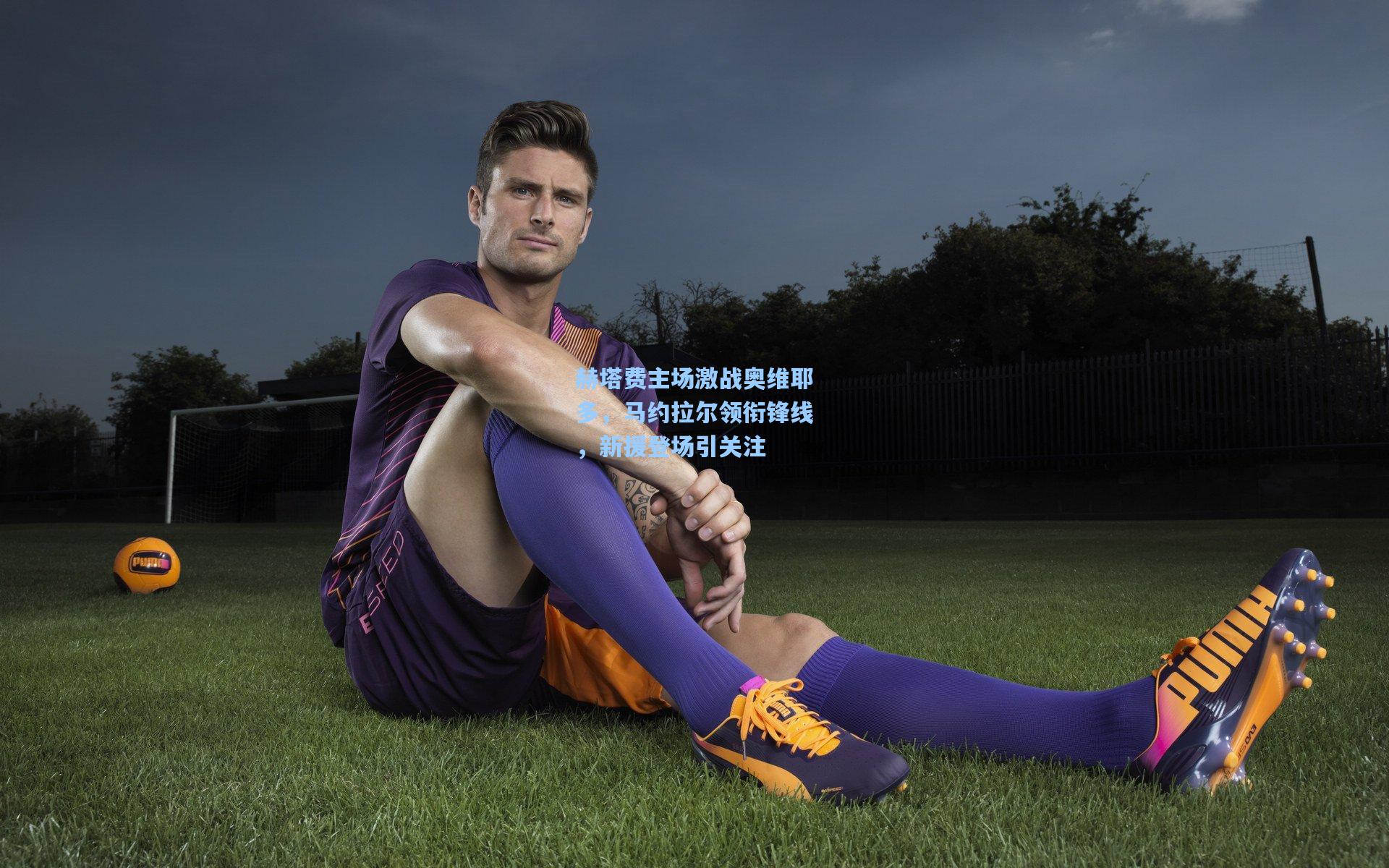 赫塔费主场激战奥维耶多，马约拉尔领衔锋线，新援登场引关注